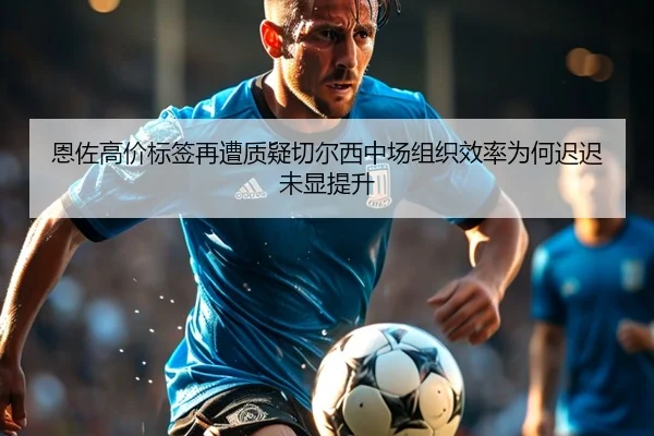 恩佐高价标签再遭质疑切尔西中场组织效率为何迟迟未显提升