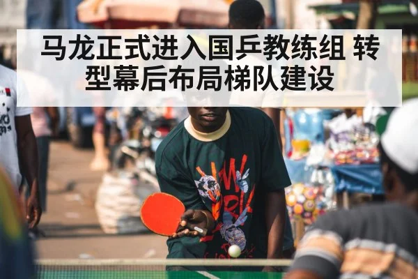 马龙正式进入国乒教练组 转型幕后布局梯队建设